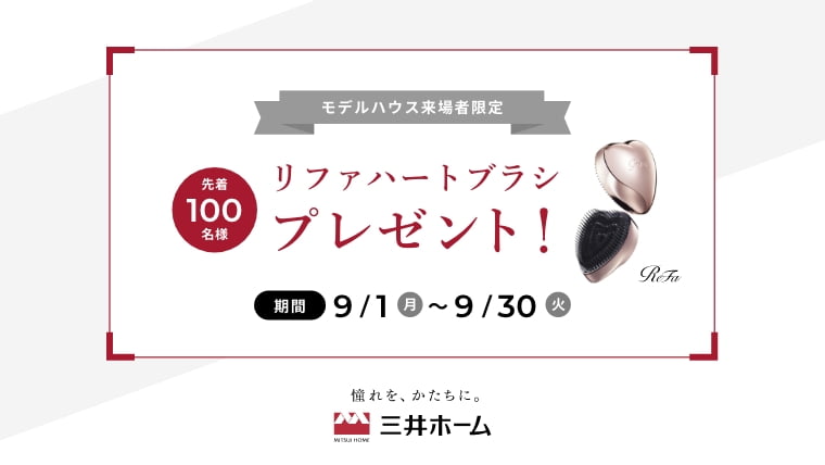 モデルハウス来場者限定 先着100名様 リファハートブラシプレゼント！ 期間9/1(月)〜9/30(火) 憧れを、かたちに。 三井ホーム